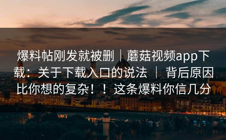 爆料帖刚发就被删｜蘑菇视频app下载：关于下载入口的说法 ｜ 背后原因比你想的复杂！！这条爆料你信几分