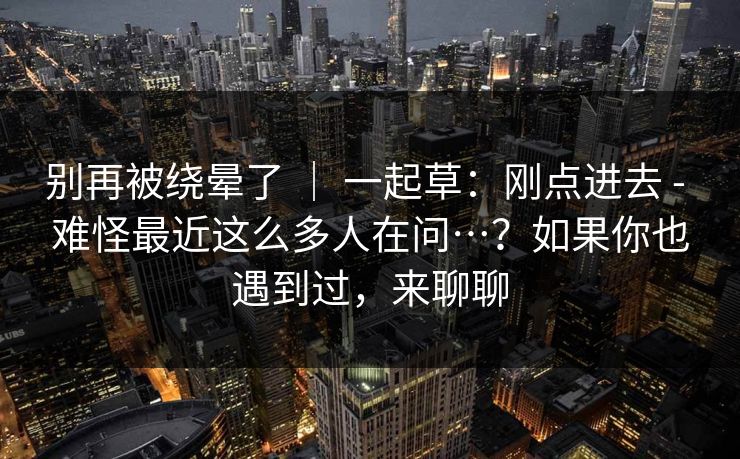 别再被绕晕了 ｜ 一起草：刚点进去 - 难怪最近这么多人在问…？如果你也遇到过，来聊聊