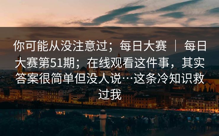 你可能从没注意过；每日大赛 ｜ 每日大赛第51期；在线观看这件事，其实答案很简单但没人说…这条冷知识救过我