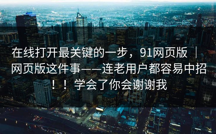 在线打开最关键的一步，91网页版 ｜ 网页版这件事——连老用户都容易中招！！学会了你会谢谢我