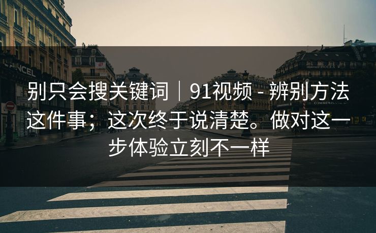 别只会搜关键词|91视频 - 辨别方法这件事;这次终于说清楚。做对这一步体验立刻不一样 别只会搜关键词|91视频 - 辨别方法这件事;这次终于说清楚。做对这一步体验立刻不一样