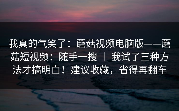 我真的气笑了：蘑菇视频电脑版——蘑菇短视频：随手一搜 ｜ 我试了三种方法才搞明白！建议收藏，省得再翻车
