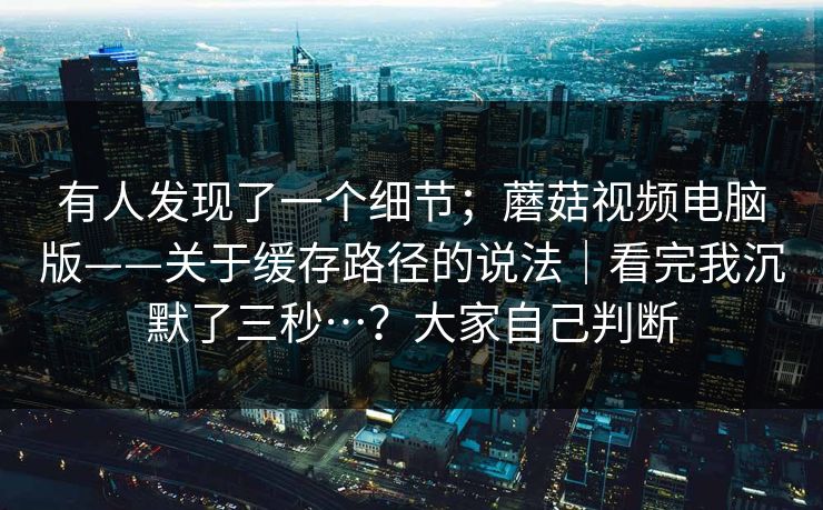 有人发现了一个细节；蘑菇视频电脑版——关于缓存路径的说法｜看完我沉默了三秒…？大家自己判断