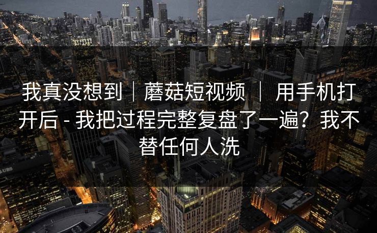 我真没想到｜蘑菇短视频 ｜ 用手机打开后 - 我把过程完整复盘了一遍？我不替任何人洗