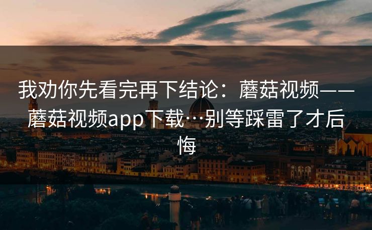 我劝你先看完再下结论:蘑菇视频——蘑菇视频app下载…别等踩雷了才后悔 我劝你先看完再下结论:蘑菇视频——蘑菇视频app下载…别等踩雷了才后悔