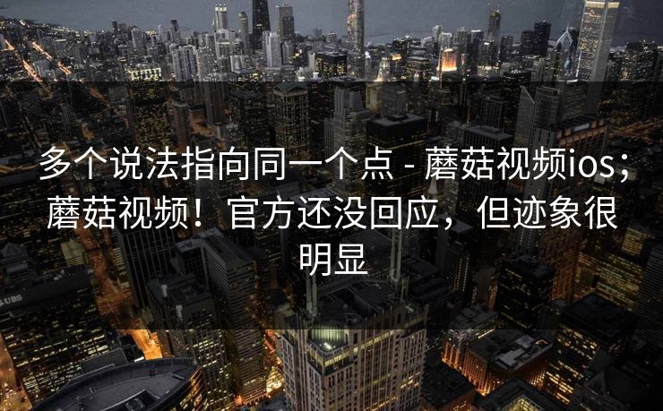 多个说法指向同一个点 - 蘑菇视频ios；蘑菇视频！官方还没回应，但迹象很明显