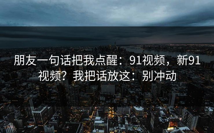 朋友一句话把我点醒:91视频,新91视频?我把话放这:别冲动 朋友一句话把我点醒:91视频,新91视频?我把话放这:别冲动