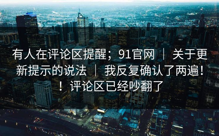 有人在评论区提醒；91官网 ｜ 关于更新提示的说法 ｜ 我反复确认了两遍！！评论区已经吵翻了