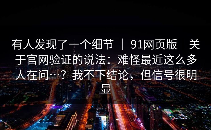 有人发现了一个细节 ｜ 91网页版｜关于官网验证的说法：难怪最近这么多人在问…？我不下结论，但信号很明显