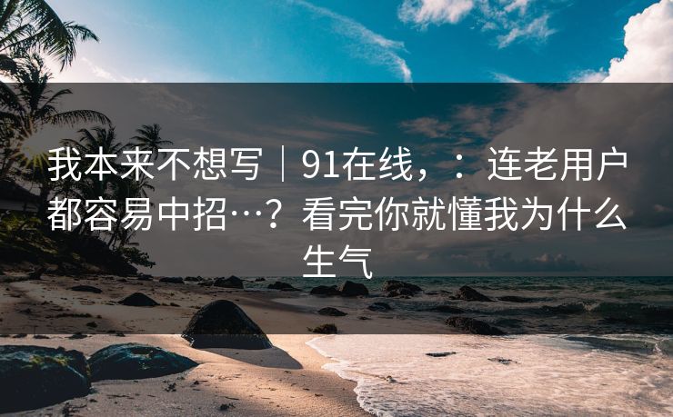 我本来不想写｜91在线，：连老用户都容易中招…？看完你就懂我为什么生气