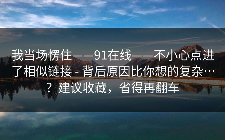 我当场愣住——91在线——不小心点进了相似链接 - 背后原因比你想的复杂…?建议收藏,省得再翻车 我当场愣住——91在线——不小心点进了相似链接 - 背后原因比你想的复杂…?建议收藏,省得再翻车