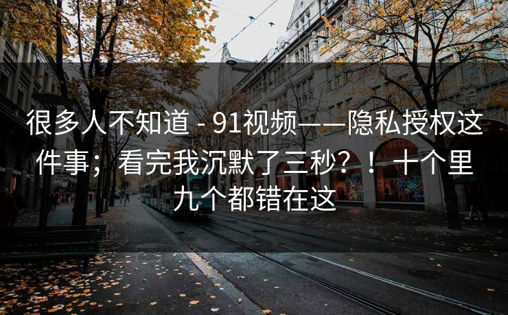 很多人不知道 - 91视频——隐私授权这件事;看完我沉默了三秒?!十个里九个都错在这 很多人不知道 - 91视频——隐私授权这件事;看完我沉默了三秒?!十个里九个都错在这