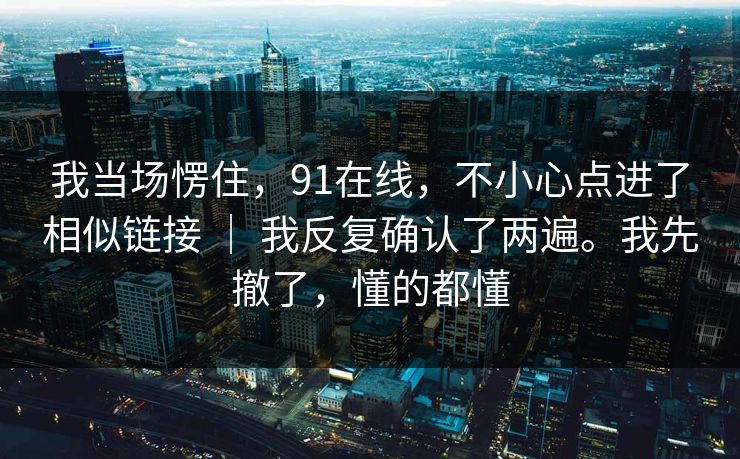 我当场愣住，91在线，不小心点进了相似链接 ｜ 我反复确认了两遍。我先撤了，懂的都懂